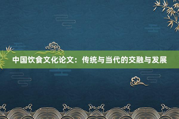 中国饮食文化论文：传统与当代的交融与发展