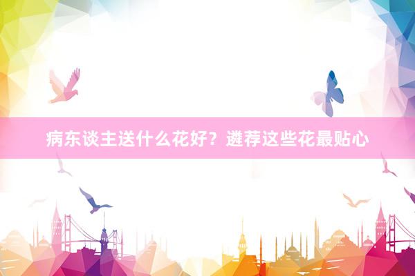 病东谈主送什么花好？遴荐这些花最贴心